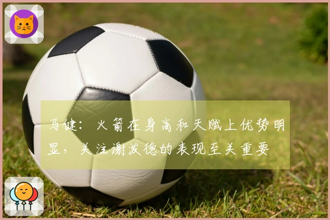 马健：火箭在身高和天赋上优势明显，关注谢泼德的表现至关重要