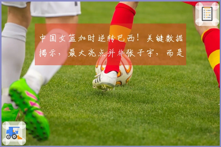 中国女篮加时逆转巴西！关键数据揭示，最大亮点并非张子宇，而是她