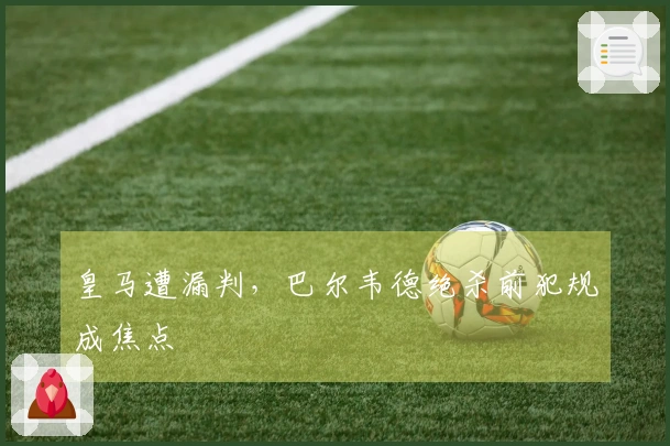 皇马遭漏判，巴尔韦德绝杀前犯规成焦点