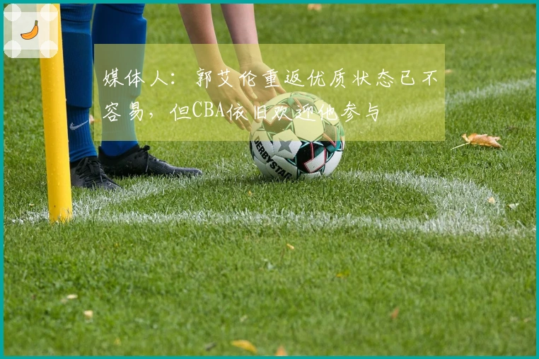 媒体人：郭艾伦重返优质状态已不容易，但CBA依旧欢迎他参与