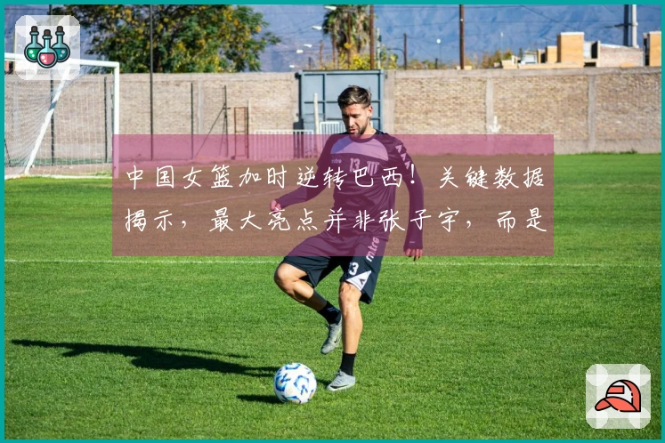 中国女篮加时逆转巴西！关键数据揭示，最大亮点并非张子宇，而是她
