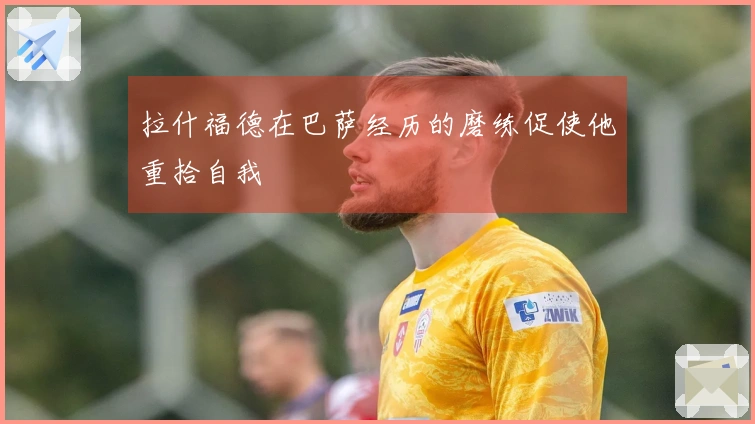拉什福德在巴萨经历的磨练促使他重拾自我