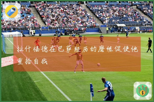 拉什福德在巴萨经历的磨练促使他重拾自我