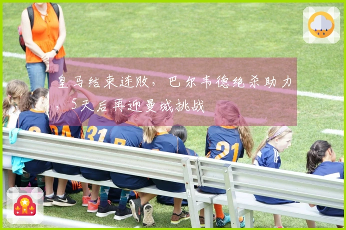 皇马结束连败，巴尔韦德绝杀助力，5天后再迎曼城挑战