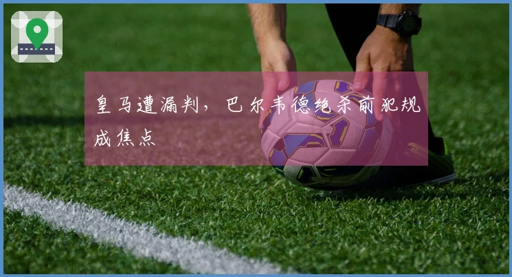 皇马遭漏判，巴尔韦德绝杀前犯规成焦点