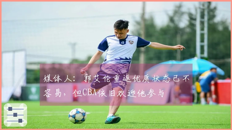 媒体人：郭艾伦重返优质状态已不容易，但CBA依旧欢迎他参与