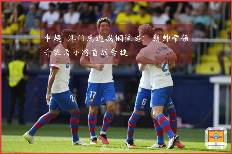 中超-津门虎迎战铜梁龙：新帅带领升班马小将首战告捷