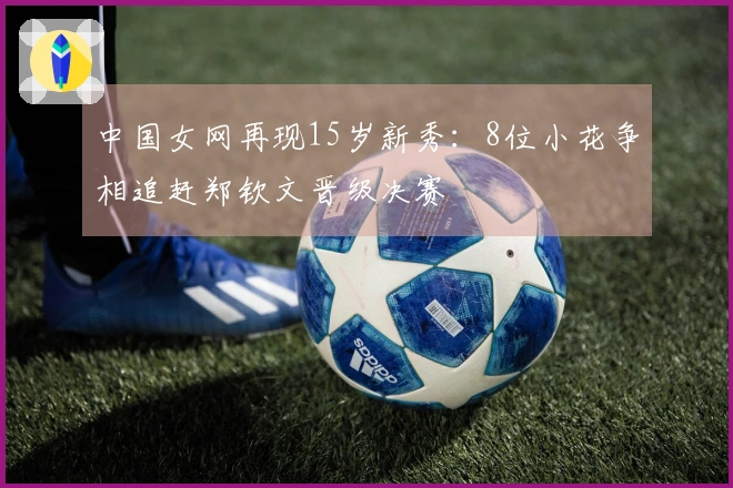 中国女网再现15岁新秀：8位小花争相追赶郑钦文晋级决赛