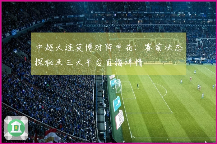 中超大连英博对阵申花：赛前状态探秘及三大平台直播详情