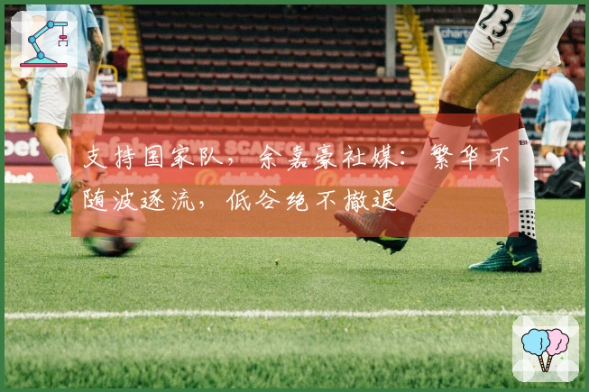 支持国家队，余嘉豪社媒：繁华不随波逐流，低谷绝不撤退